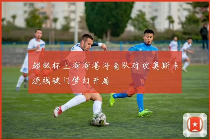超级杯上海海港河南队对攻奥斯卡连线破门梦幻开局