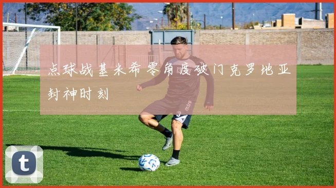 点球战基米希零角度破门克罗地亚封神时刻