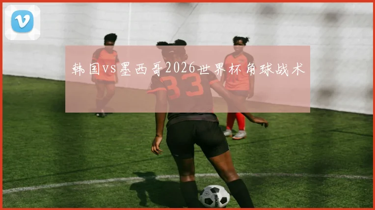 韩国vs墨西哥2026世界杯角球战术