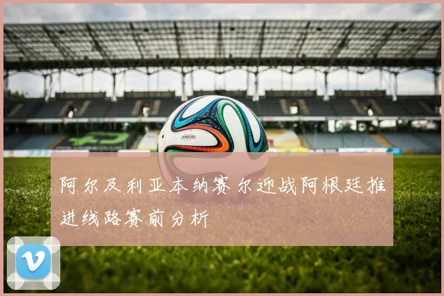 阿尔及利亚本纳赛尔迎战阿根廷推进线路赛前分析