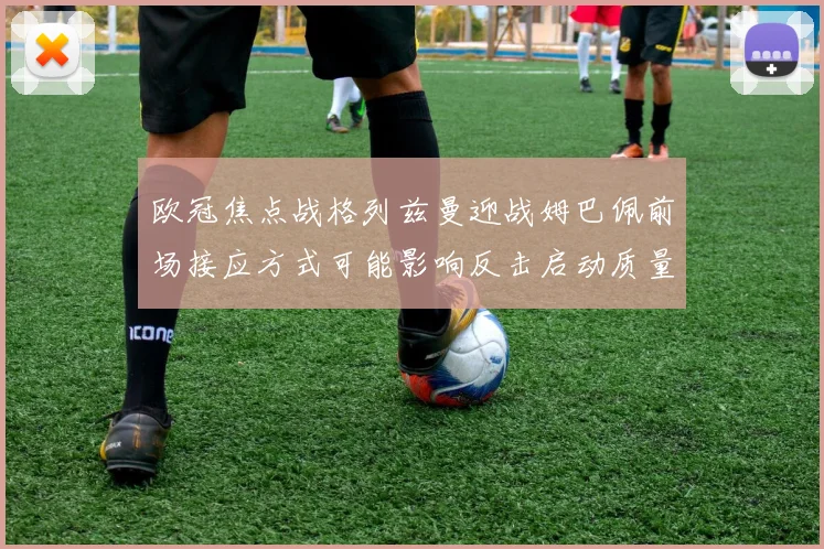 欧冠焦点战格列兹曼迎战姆巴佩前场接应方式可能影响反击启动质量