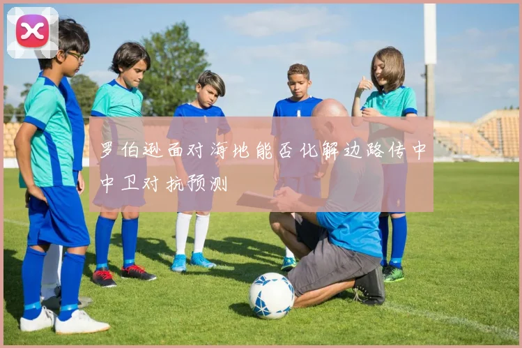 罗伯逊面对海地能否化解边路传中中卫对抗预测