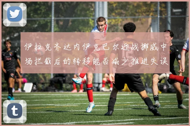 伊拉克齐达内伊克巴尔迎战挪威中场拦截后的转移能否减少推进失误