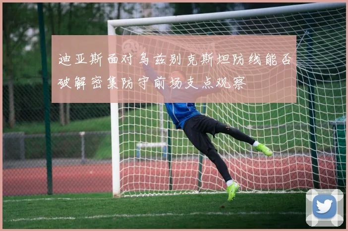 迪亚斯面对乌兹别克斯坦防线能否破解密集防守前场支点观察