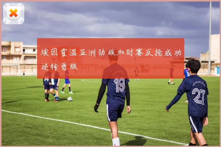 埃因霍温亚洲劲旅加时赛反抢成功逆转晋级