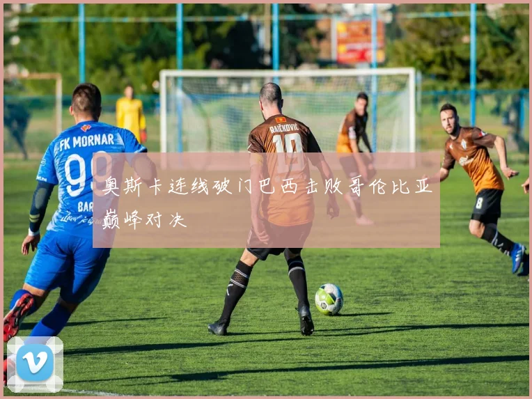 奥斯卡连线破门巴西击败哥伦比亚巅峰对决