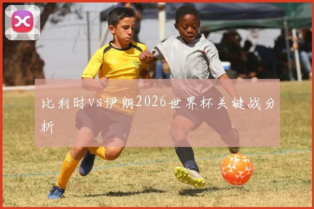 比利时vs伊朗2026世界杯关键战分析