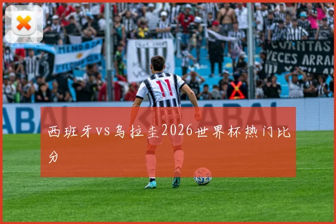西班牙vs乌拉圭2026世界杯热门比分