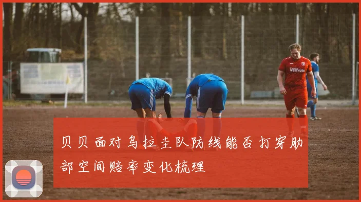 贝贝面对乌拉圭队防线能否打穿肋部空间赔率变化梳理