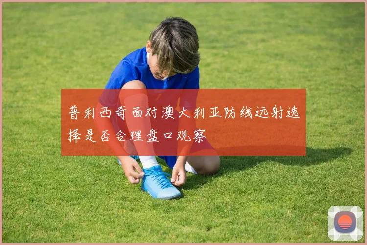 普利西奇面对澳大利亚防线远射选择是否合理盘口观察