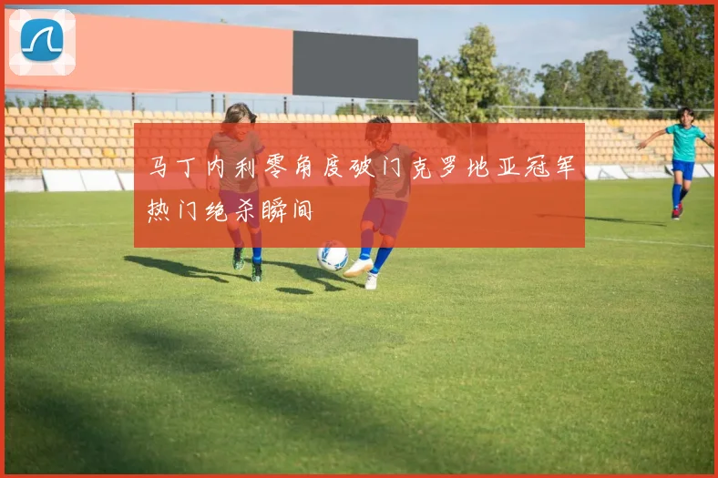 马丁内利零角度破门克罗地亚冠军热门绝杀瞬间