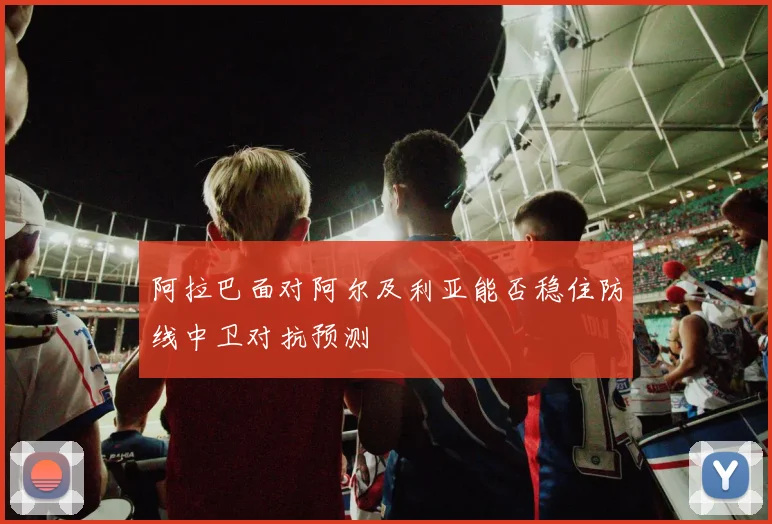 阿拉巴面对阿尔及利亚能否稳住防线中卫对抗预测