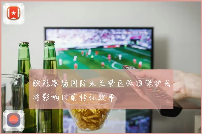 欧冠赛场国际米兰禁区弧顶保护或将影响门前转化效率