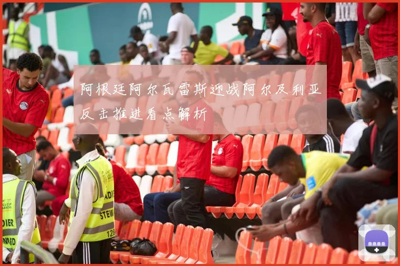 阿根廷阿尔瓦雷斯迎战阿尔及利亚反击推进看点解析