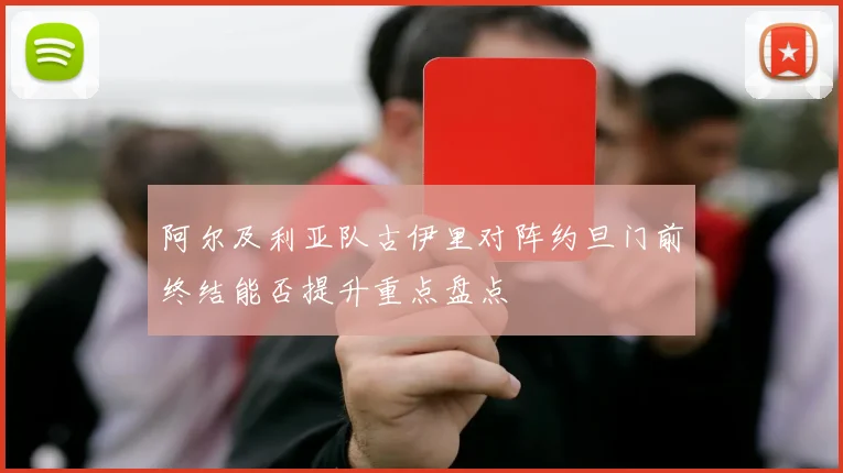 阿尔及利亚队古伊里对阵约旦门前终结能否提升重点盘点