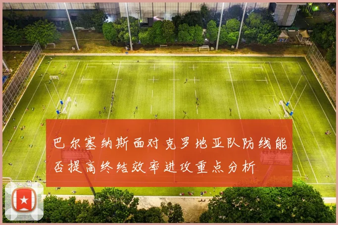 巴尔塞纳斯面对克罗地亚队防线能否提高终结效率进攻重点分析