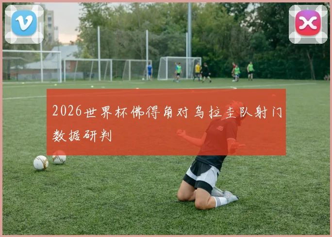 2026世界杯佛得角对乌拉圭队射门数据研判