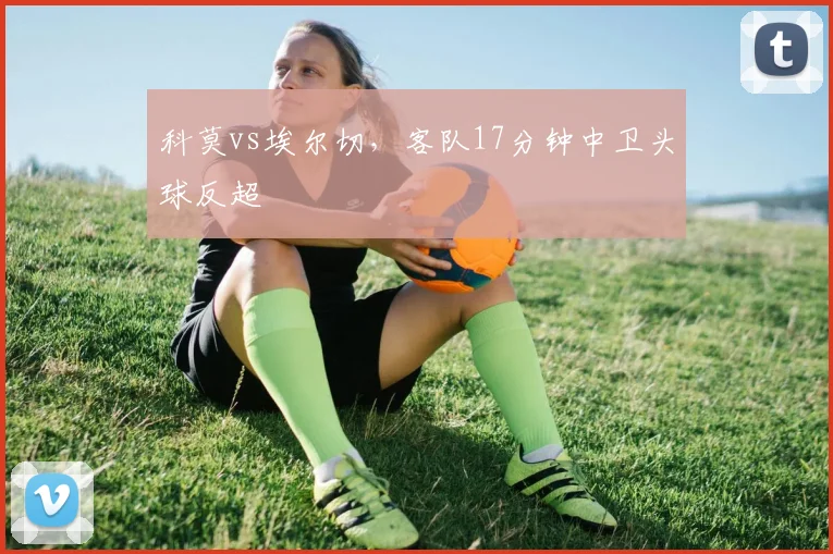 科莫vs埃尔切，客队17分钟中卫头球反超