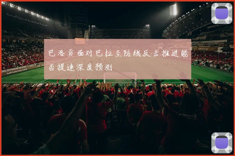 巴洛贡面对巴拉圭防线反击推进能否提速深度预测