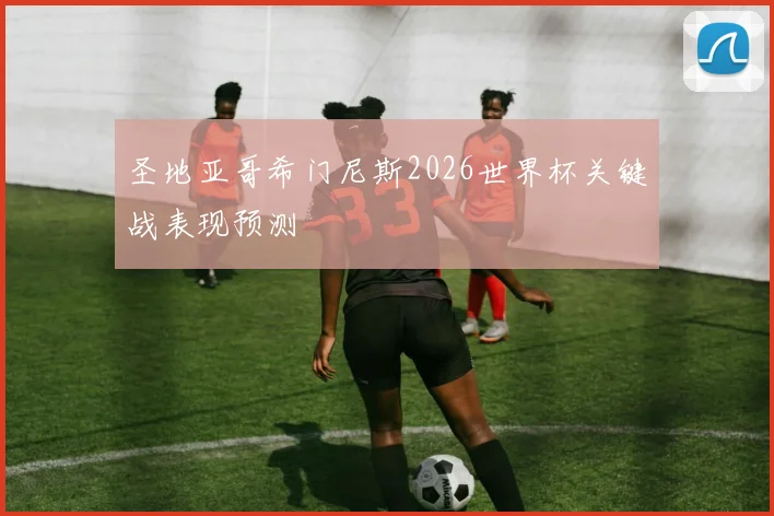 圣地亚哥希门尼斯2026世界杯关键战表现预测