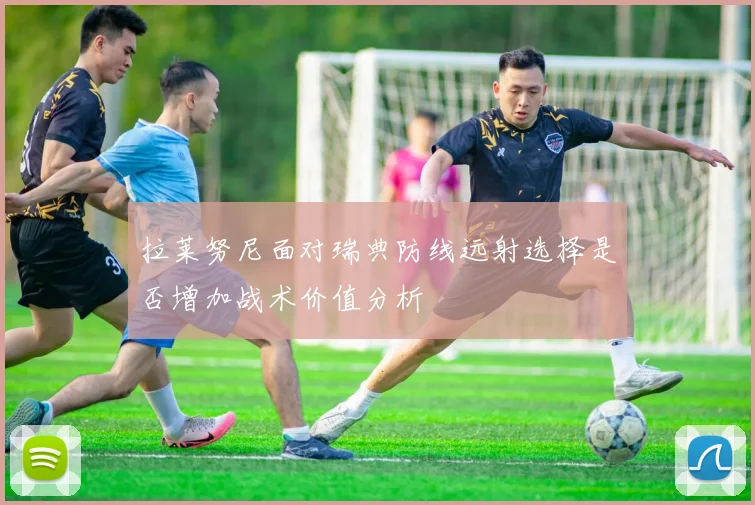 拉莱努尼面对瑞典防线远射选择是否增加战术价值分析