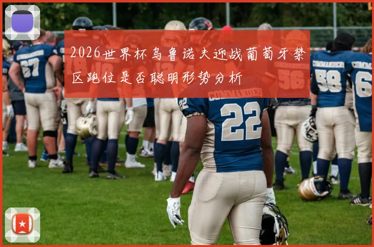 2026世界杯乌鲁诺夫迎战葡萄牙禁区跑位是否聪明形势分析