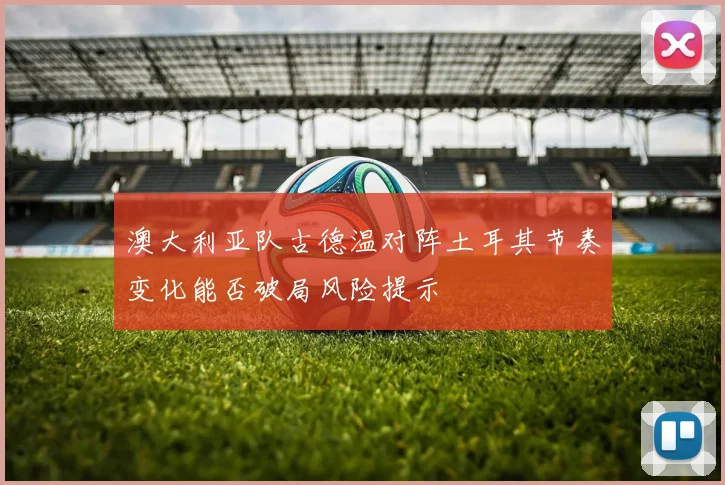 澳大利亚队古德温对阵土耳其节奏变化能否破局风险提示