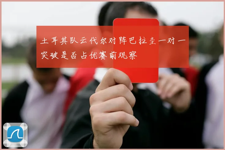 土耳其队云代尔对阵巴拉圭一对一突破是否占优赛前观察