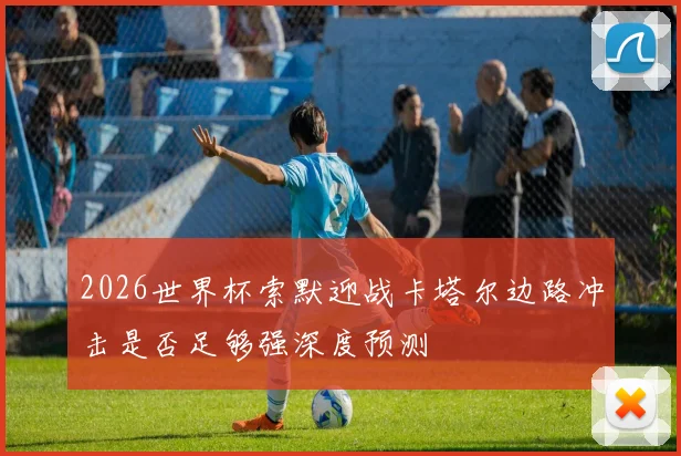 2026世界杯索默迎战卡塔尔边路冲击是否足够强深度预测