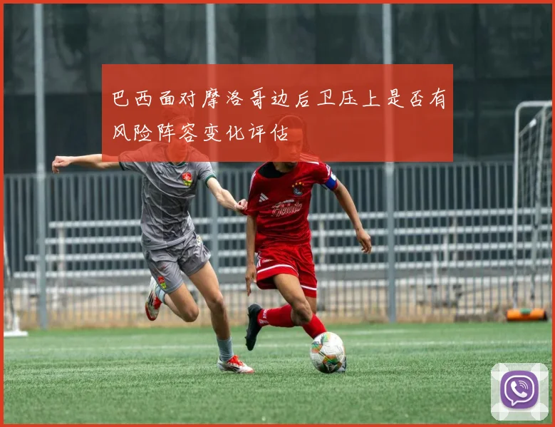 巴西面对摩洛哥边后卫压上是否有风险阵容变化评估