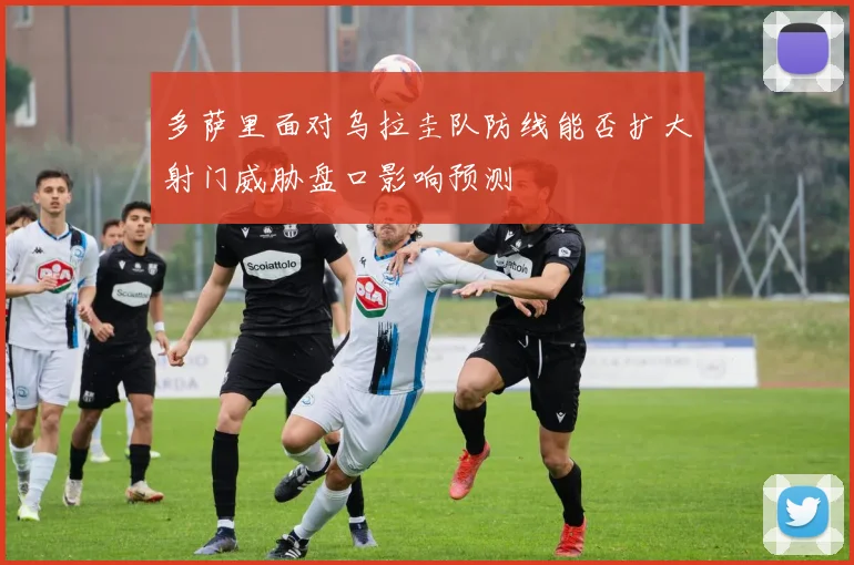 多萨里面对乌拉圭队防线能否扩大射门威胁盘口影响预测