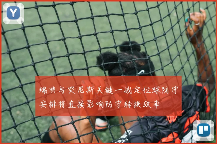 瑞典与突尼斯关键一战定位球防守安排将直接影响防守转换效率