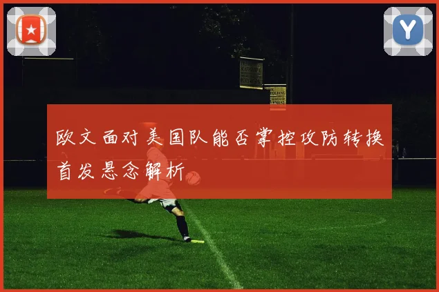 欧文面对美国队能否掌控攻防转换首发悬念解析