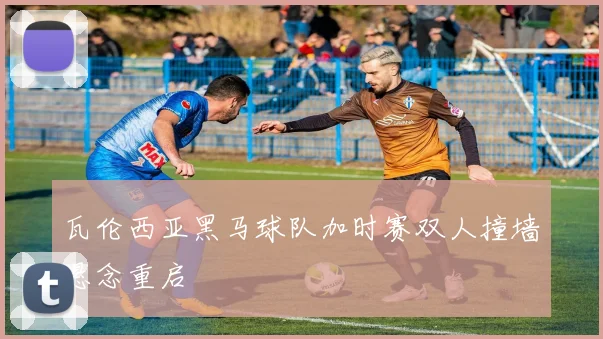 瓦伦西亚黑马球队加时赛双人撞墙悬念重启
