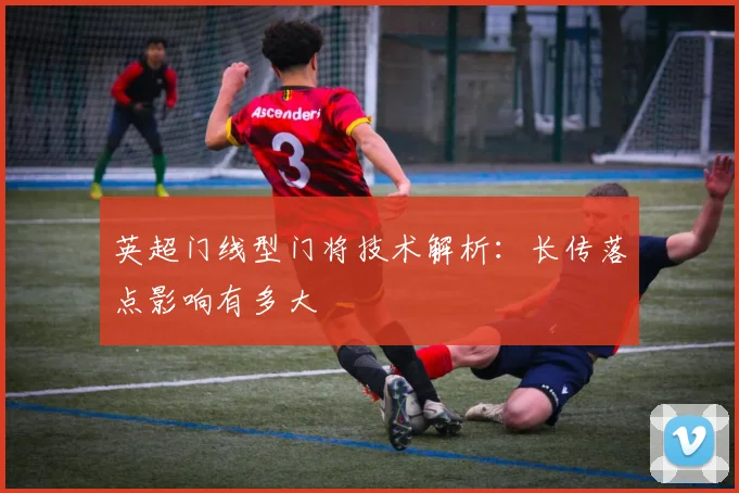 英超门线型门将技术解析：长传落点影响有多大